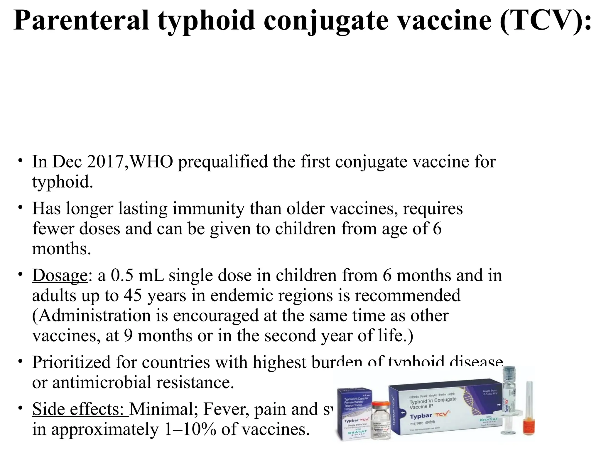 • In Dec 2017,WHO prequalified the first conjugate vaccine for
typhoid.
• Has longer lasting immunity than older vaccines, requires
fewer doses and can be given to children from age of 6
months.
• Dosage: a 0.5 mL single dose in children from 6 months and in
adults up to 45 years in endemic regions is recommended
(Administration is encouraged at the same time as other
vaccines, at 9 months or in the second year of life.)
• Prioritized for countries with highest burden of typhoid disease
or antimicrobial resistance.
• Side effects: Minimal; Fever, pain and swelling were reported
in approximately 1–10% of vaccines.
Parenteral typhoid conjugate vaccine (TCV):
 