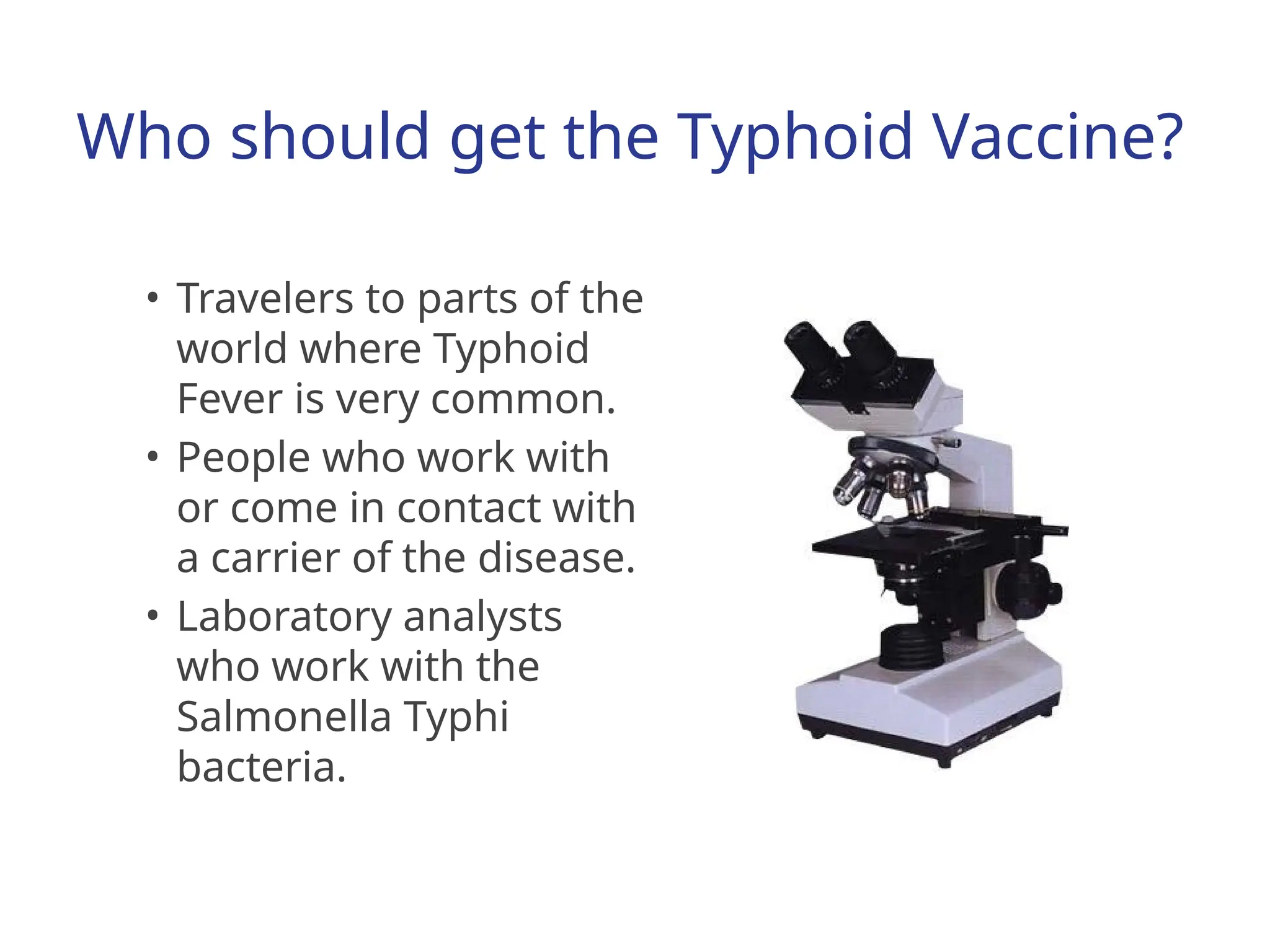Who should get the Typhoid Vaccine?
• Travelers to parts of the
world where Typhoid
Fever is very common.
• People who work with
or come in contact with
a carrier of the disease.
• Laboratory analysts
who work with the
Salmonella Typhi
bacteria.
 