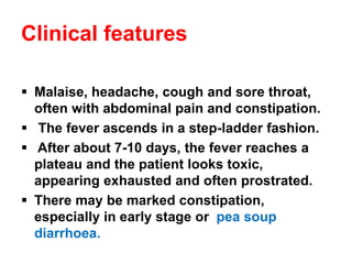 Clinical features
▪ Malaise, headache, cough and sore throat,
often with abdominal pain and constipation.
▪ The fever ascends in a step-ladder fashion.
▪ After about 7-10 days, the fever reaches a
plateau and the patient looks toxic,
appearing exhausted and often prostrated.
▪ There may be marked constipation,
especially in early stage or pea soup
diarrhoea.
 