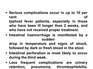 ▪ Serious complications occur in up to 10 per
cent of
typhoid fever patients, especially in those
who have been ill longer than 2 weeks, and
who have not received proper treatment.
▪ Intestinal haemorrhage is manifested by a
sudden
drop in temperature and signs of shock,
followed by dark or fresh blood in the stool.
▪ Intestinal perforation is most likely to occur
during the third week.
▪ Less frequent complications are urinary
retention, pneumonia, thrombophlebitis,
 