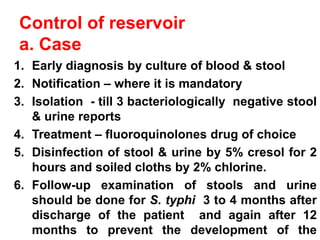Control of reservoir
a. Case
1. Early diagnosis by culture of blood & stool
2. Notification – where it is mandatory
3. Isolation - till 3 bacteriologically negative stool
& urine reports
4. Treatment – fluoroquinolones drug of choice
5. Disinfection of stool & urine by 5% cresol for 2
hours and soiled cloths by 2% chlorine.
6. Follow-up examination of stools and urine
should be done for S. typhi 3 to 4 months after
discharge of the patient and again after 12
months to prevent the development of the
 