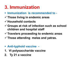 3. Immunization
▪ Immunization is recommended to -
✓ Those living in endemic areas
✓ Household contacts
✓ Groups at risk of infection such as school
children and hospital staff
✓ Travelers proceeding to endemic areas
✓ Those attending melas and yatras.
▪ Anti-typhoid vaccine -
1. Vi polysaccharide vaccine
2. Ty 21 a vaccine
 