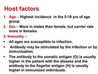 Host factors
1. Age – Highest incidence in the 5-19 yrs of age
group.
2. Sex – More in males than female, but carrier rate
more in females
3. Immunity –
▪ All ages are susceptible to infection.
▪ Antibody may be stimulated by the infection or by
immunization.
▪ The antibody to the somatic antigen (O) is usually
higher in the patient with the disease and the
antibody to the flagellar antigen (H) is usually
higher in immunized individuals.
 
