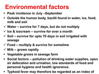 Environmental factors
▪ Peak incidence in July –September
▪ Outside the human body, bacilli found in water, ice, food,
milk and soil
✓ Water – survive for 7 days, but do not multiply
✓ Ice & icecream – survive for over a month
✓ Soil – survive for upto 70 days in soil irrigated with
sewage
✓ Food – multiply & survive for sometime
✓ Milk – grows rapidly
▪ Vegetable grows in sewage farm
▪ Social factors – pollution of drinking water supplies, open
air defecation and urination, low standards of food and
personal hygiene and health ignorance.
▪ Typhoid fever may therefore be regarded as an index of
 