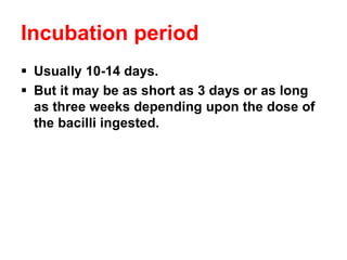 Incubation period
▪ Usually 10-14 days.
▪ But it may be as short as 3 days or as long
as three weeks depending upon the dose of
the bacilli ingested.
 