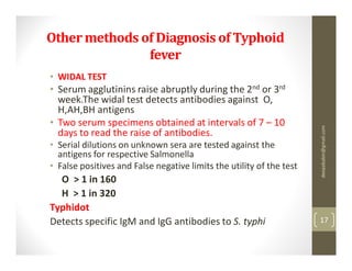 Other methods of Diagnosis of Typhoid
               fever
• WIDAL TEST
• Serum agglutinins raise abruptly during the 2nd or 3rd
  week.The widal test detects antibodies against O,
  H,AH,BH antigens
• Two serum specimens obtained at intervals of 7 – 10




                                                                      deepababin@gmail.com
  days to read the raise of antibodies.
• Serial dilutions on unknown sera are tested against the
  antigens for respective Salmonella
• False positives and False negative limits the utility of the test
  O > 1 in 160
  H > 1 in 320
Typhidot
Detects specific IgM and IgG antibodies to S. typhi                   17
 