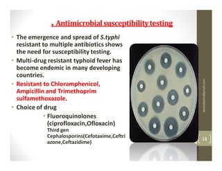 . Antimicrobial susceptibility testing
• The emergence and spread of S.typhi
  resistant to multiple antibiotics shows
  the need for susceptibility testing.
• Multi-drug resistant typhoid fever has
  become endemic in many developing
  countries.




                                                       deepababin@gmail.com
• Resistant to Chloramphenicol,
  Ampicillin and Trimethoprim
  sulfamethoxazole.
• Choice of drug
            • Fluoroquinolones
              (ciprofloxacin,Ofloxacin)
             Third gen
             Cephalosporins(Cefotaxime,Ceftri          18
             azone,Ceftazidime)
 