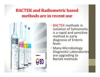 BACTEK and Radiometric based
  methods are in recent use

               • BACTEK methods in
                 isolation of Salmonella
                 is a rapid and sensitive
                 method in early
                 diagnosis of Enteric
                 fever.
               • Many Microbiology
                 Diagnostic Laboratories
                 are upgrading to
                 Bactek methods
 