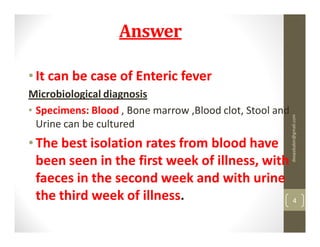 Answer

• It can be case of Enteric fever
Microbiological diagnosis
• Specimens: Blood , Bone marrow ,Blood clot, Stool and




                                                          deepababin@gmail.com
  Urine can be cultured
• The best isolation rates from blood have
  been seen in the first week of illness, with
  faeces in the second week and with urine
  the third week of illness.                   4
 