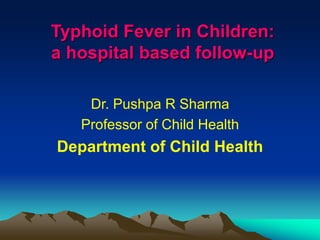 Typhoid Fever in Children:
a hospital based follow-up
Dr. Pushpa R Sharma
Professor of Child Health
Department of Child Health
 