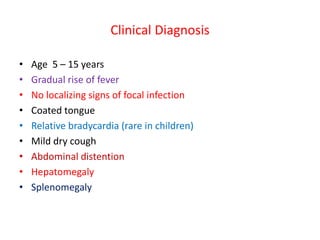 Clinical Diagnosis
• Age 5 – 15 years
• Gradual rise of fever
• No localizing signs of focal infection
• Coated tongue
• Relative bradycardia (rare in children)
• Mild dry cough
• Abdominal distention
• Hepatomegaly
• Splenomegaly
 
