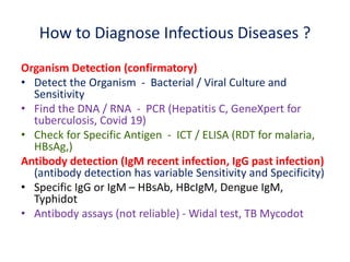 How to Diagnose Infectious Diseases ?
Organism Detection (confirmatory)
• Detect the Organism - Bacterial / Viral Culture and
Sensitivity
• Find the DNA / RNA - PCR (Hepatitis C, GeneXpert for
tuberculosis, Covid 19)
• Check for Specific Antigen - ICT / ELISA (RDT for malaria,
HBsAg,)
Antibody detection (IgM recent infection, IgG past infection)
(antibody detection has variable Sensitivity and Specificity)
• Specific IgG or IgM – HBsAb, HBcIgM, Dengue IgM,
Typhidot
• Antibody assays (not reliable) - Widal test, TB Mycodot
 