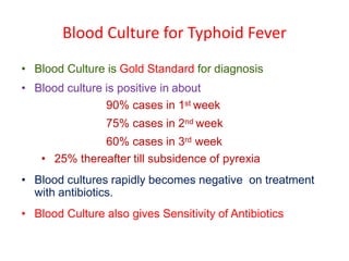 Blood Culture for Typhoid Fever
• Blood Culture is Gold Standard for diagnosis
• Blood culture is positive in about
90% cases in 1st week
75% cases in 2nd week
60% cases in 3rd week
• 25% thereafter till subsidence of pyrexia
• Blood cultures rapidly becomes negative on treatment
with antibiotics.
• Blood Culture also gives Sensitivity of Antibiotics
 
