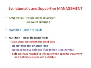 Symptomatic and Supportive MANAGEMENT
• Antipyretics – Paracetamol, Ibuprofen
- Tap water sponging
• Hydration – Oral / IV fluids
• Nutrition – small frequent feeds
-- Give usual diet which the child likes
-- Do not stop roti or usual food
-- No need to give soft diet if abdomen is not tender.
-- Soft diet was needed in the past when specific treatment
and antibiotics were not available
 