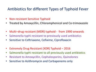 Antibiotics for different Types of Typhoid Fever
• Non-resistant Sensitive Typhoid
• Treated by Amoxycillin, Chloramphenicol and Co-trimoxazole
• Multi–drug resistant (MDR) typhoid - from 1990 onwards
• Salmonella typhi resistant to previously used antibiotics
• Sensitive to Ceftriaxone, Cefixime, Ciprofloxacin
• Extremely Drug Resistant (XDR) Typhoid – 2016
• Salmonella typhi resistant to all previously used antibiotics
• Resistant to Amoxycillin, Cephalosporins, Quinolones
• Sensitive to Azithromycin and Carbapenems only
 