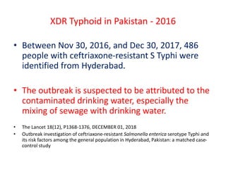 XDR Typhoid in Pakistan - 2016
• Between Nov 30, 2016, and Dec 30, 2017, 486
people with ceftriaxone-resistant S Typhi were
identified from Hyderabad.
• The outbreak is suspected to be attributed to the
contaminated drinking water, especially the
mixing of sewage with drinking water.
• The Lancet 18(12), P1368-1376, DECEMBER 01, 2018
• Outbreak investigation of ceftriaxone-resistant Salmonella enterica serotype Typhi and
its risk factors among the general population in Hyderabad, Pakistan: a matched case-
control study
 
