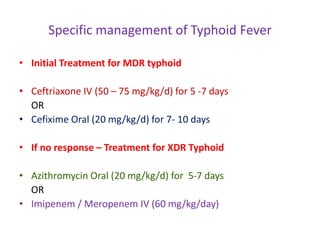 Specific management of Typhoid Fever
• Initial Treatment for MDR typhoid
• Ceftriaxone IV (50 – 75 mg/kg/d) for 5 -7 days
OR
• Cefixime Oral (20 mg/kg/d) for 7- 10 days
• If no response – Treatment for XDR Typhoid
• Azithromycin Oral (20 mg/kg/d) for 5-7 days
OR
• Imipenem / Meropenem IV (60 mg/kg/day)
 