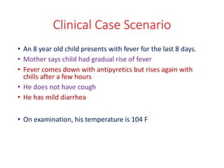 Clinical Case Scenario
• An 8 year old child presents with fever for the last 8 days.
• Mother says child had gradual rise of fever
• Fever comes down with antipyretics but rises again with
chills after a few hours
• He does not have cough
• He has mild diarrhea
• On examination, his temperature is 104 F
 