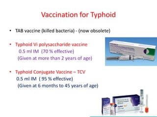Vaccination for Typhoid
• TAB vaccine (killed bacteria) - (now obsolete)
• Typhoid Vi polysaccharide vaccine
0.5 ml IM (70 % effective)
(Given at more than 2 years of age)
• Typhoid Conjugate Vaccine – TCV
0.5 ml IM ( 95 % effective)
(Given at 6 months to 45 years of age)
 