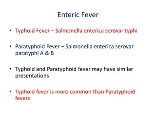 Enteric Fever
• Typhoid Fever – Salmonella enterica serovar typhi
• Paratyphoid Fever – Salmonella enterica serovar
paratyphi A & B
• Typhoid and Paratyphoid fever may have similar
presentations
• Typhoid fever is more common than Paratyphoid
fevers
 