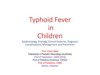 Typhoid Fever
in
Children
Epidemiology, Etiology, Clinical Features, Diagnosis
Complications, Management and Prevention
Prof. Imran Iqbal
Fellowship in Pediatric Neurology (Australia)
Prof of Paediatrics (2003-2018)
Prof of Pediatrics Emeritus, CHICH
Prof of Pediatrics, CIMS
Multan, Pakistan
 