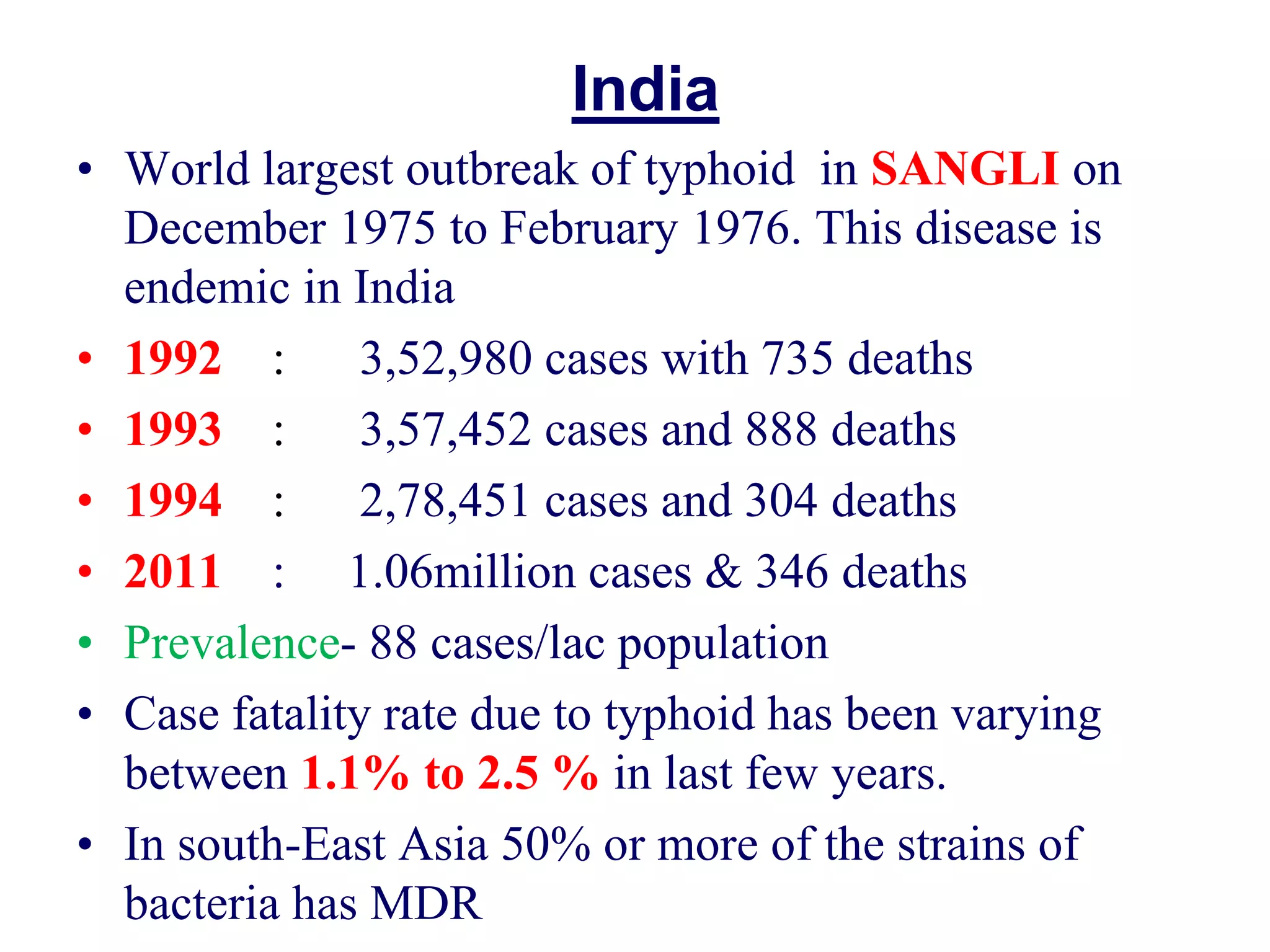 India
• World largest outbreak of typhoid in SANGLI on
December 1975 to February 1976. This disease is
endemic in India
• 1992 : 3,52,980 cases with 735 deaths
• 1993 : 3,57,452 cases and 888 deaths
• 1994 : 2,78,451 cases and 304 deaths
• 2011 : 1.06million cases & 346 deaths
• Prevalence- 88 cases/lac population
• Case fatality rate due to typhoid has been varying
between 1.1% to 2.5 % in last few years.
• In south-East Asia 50% or more of the strains of
bacteria has MDR
 