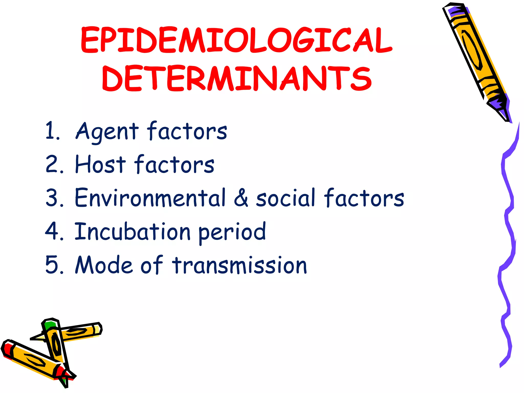 EPIDEMIOLOGICAL
DETERMINANTS
1. Agent factors
2. Host factors
3. Environmental & social factors
4. Incubation period
5. Mode of transmission
 