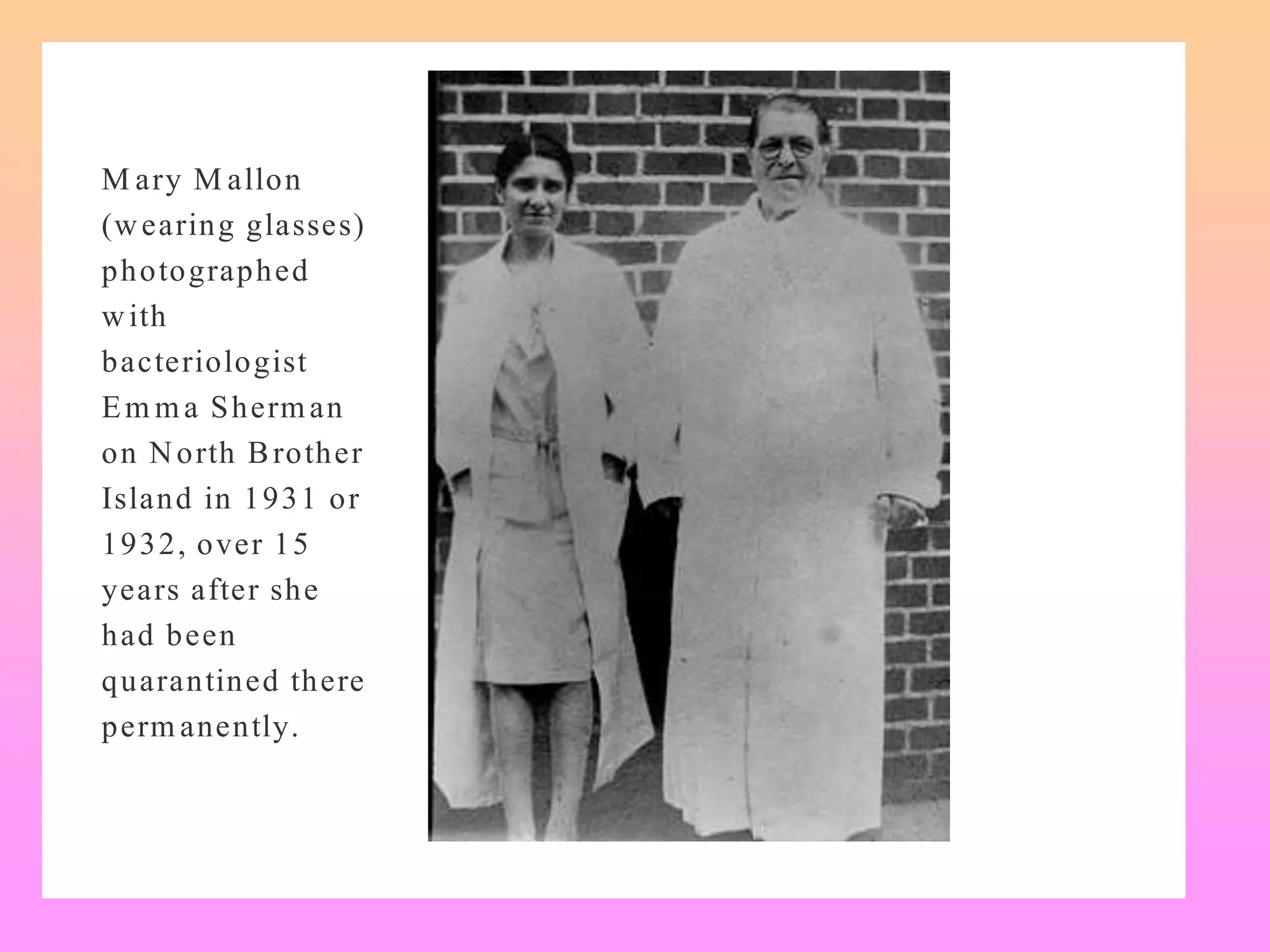 M ary M allon
(wearing glasses)
photographed
with
bacteriologist
Em ma Sherman
on North Brother
Island in 1931 or
1932, over 15
years after she
had been
quarantined there
perm anently.
 