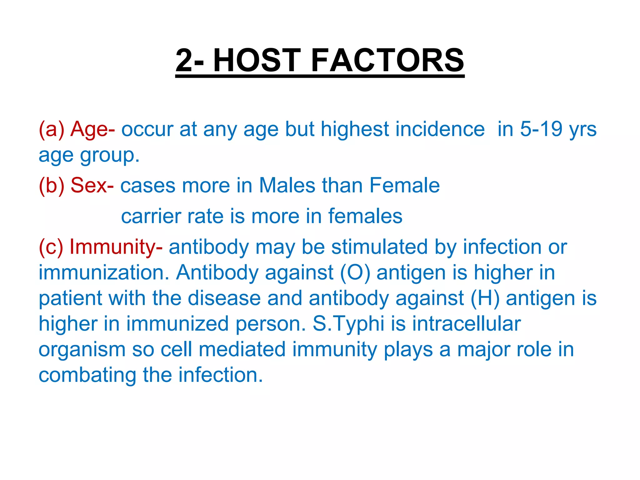 2- HOST FACTORS
(a) Age- occur at any age but highest incidence in 5-19 yrs
age group.
(b) Sex- cases more in Males than Female
carrier rate is more in females
(c) Immunity- antibody may be stimulated by infection or
immunization. Antibody against (O) antigen is higher in
patient with the disease and antibody against (H) antigen is
higher in immunized person. S.Typhi is intracellular
organism so cell mediated immunity plays a major role in
combating the infection.
 