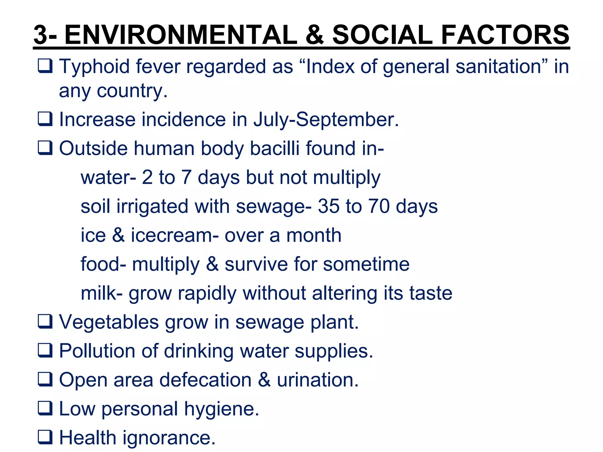 3- ENVIRONMENTAL & SOCIAL FACTORS
 Typhoid fever regarded as “Index of general sanitation” in
any country.
 Increase incidence in July-September.
 Outside human body bacilli found in-
water- 2 to 7 days but not multiply
soil irrigated with sewage- 35 to 70 days
ice & icecream- over a month
food- multiply & survive for sometime
milk- grow rapidly without altering its taste
 Vegetables grow in sewage plant.
 Pollution of drinking water supplies.
 Open area defecation & urination.
 Low personal hygiene.
 Health ignorance.
 