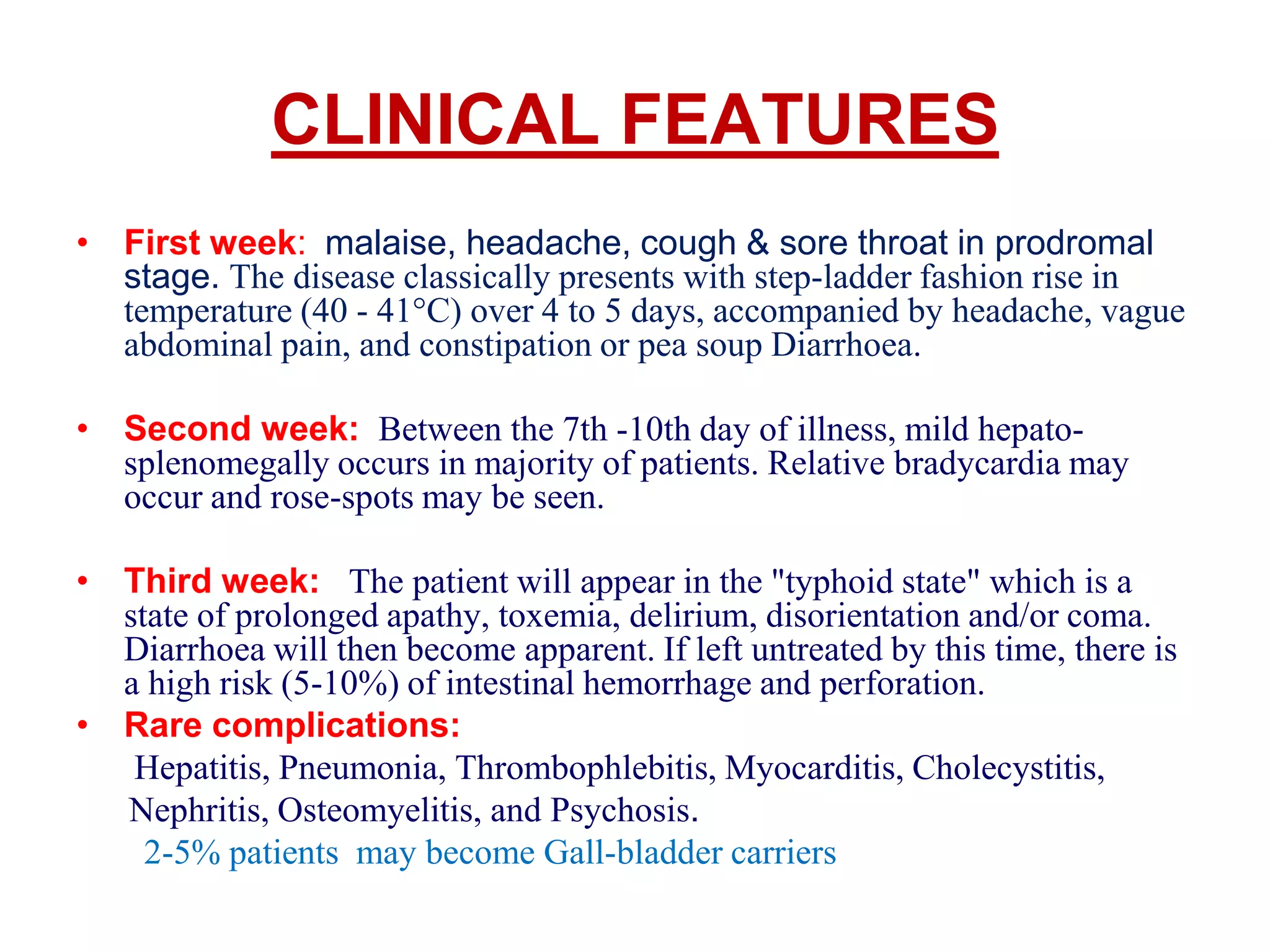 CLINICAL FEATURES
• First week: malaise, headache, cough & sore throat in prodromal
stage. The disease classically presents with step-ladder fashion rise in
temperature (40 - 41°C) over 4 to 5 days, accompanied by headache, vague
abdominal pain, and constipation or pea soup Diarrhoea.
• Second week: Between the 7th -10th day of illness, mild hepato-
splenomegally occurs in majority of patients. Relative bradycardia may
occur and rose-spots may be seen.
• Third week: The patient will appear in the "typhoid state" which is a
state of prolonged apathy, toxemia, delirium, disorientation and/or coma.
Diarrhoea will then become apparent. If left untreated by this time, there is
a high risk (5-10%) of intestinal hemorrhage and perforation.
• Rare complications:
Hepatitis, Pneumonia, Thrombophlebitis, Myocarditis, Cholecystitis,
Nephritis, Osteomyelitis, and Psychosis.
2-5% patients may become Gall-bladder carriers
 