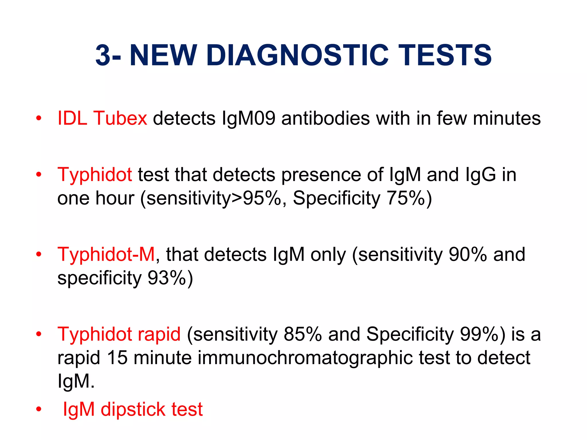 3- NEW DIAGNOSTIC TESTS
• IDL Tubex detects IgM09 antibodies with in few minutes
• Typhidot test that detects presence of IgM and IgG in
one hour (sensitivity>95%, Specificity 75%)
• Typhidot-M, that detects IgM only (sensitivity 90% and
specificity 93%)
• Typhidot rapid (sensitivity 85% and Specificity 99%) is a
rapid 15 minute immunochromatographic test to detect
IgM.
• IgM dipstick test
 