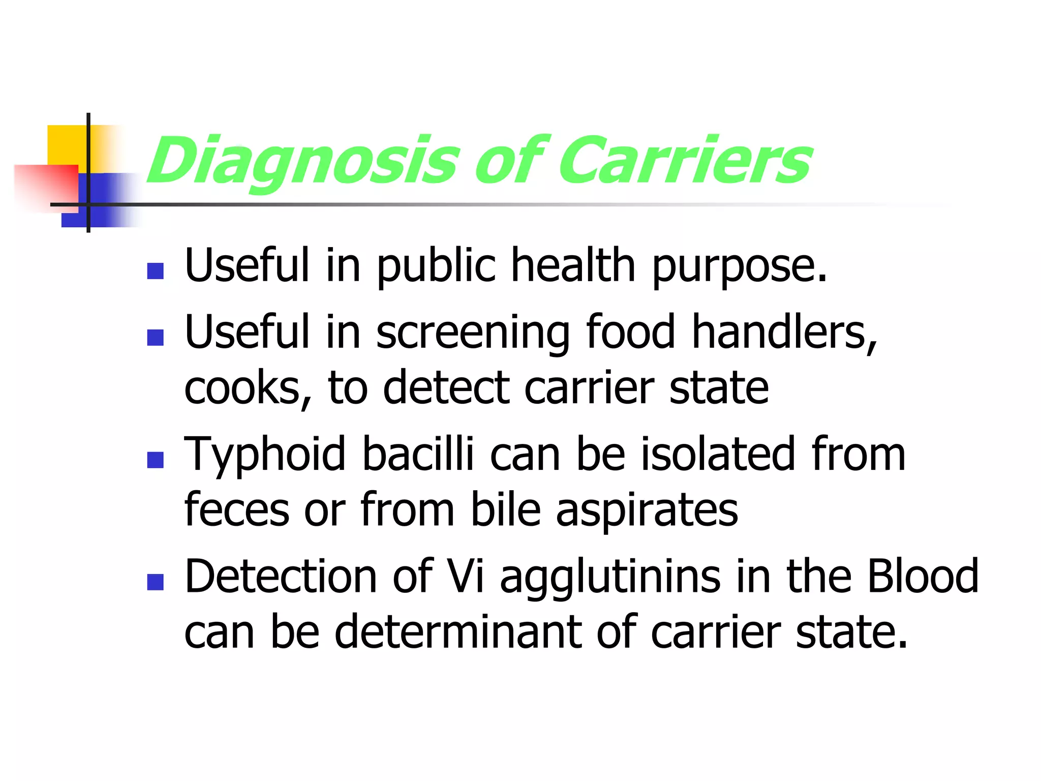 Diagnosis of Carriers
 Useful in public health purpose.
 Useful in screening food handlers,
cooks, to detect carrier state
 Typhoid bacilli can be isolated from
feces or from bile aspirates
 Detection of Vi agglutinins in the Blood
can be determinant of carrier state.
 