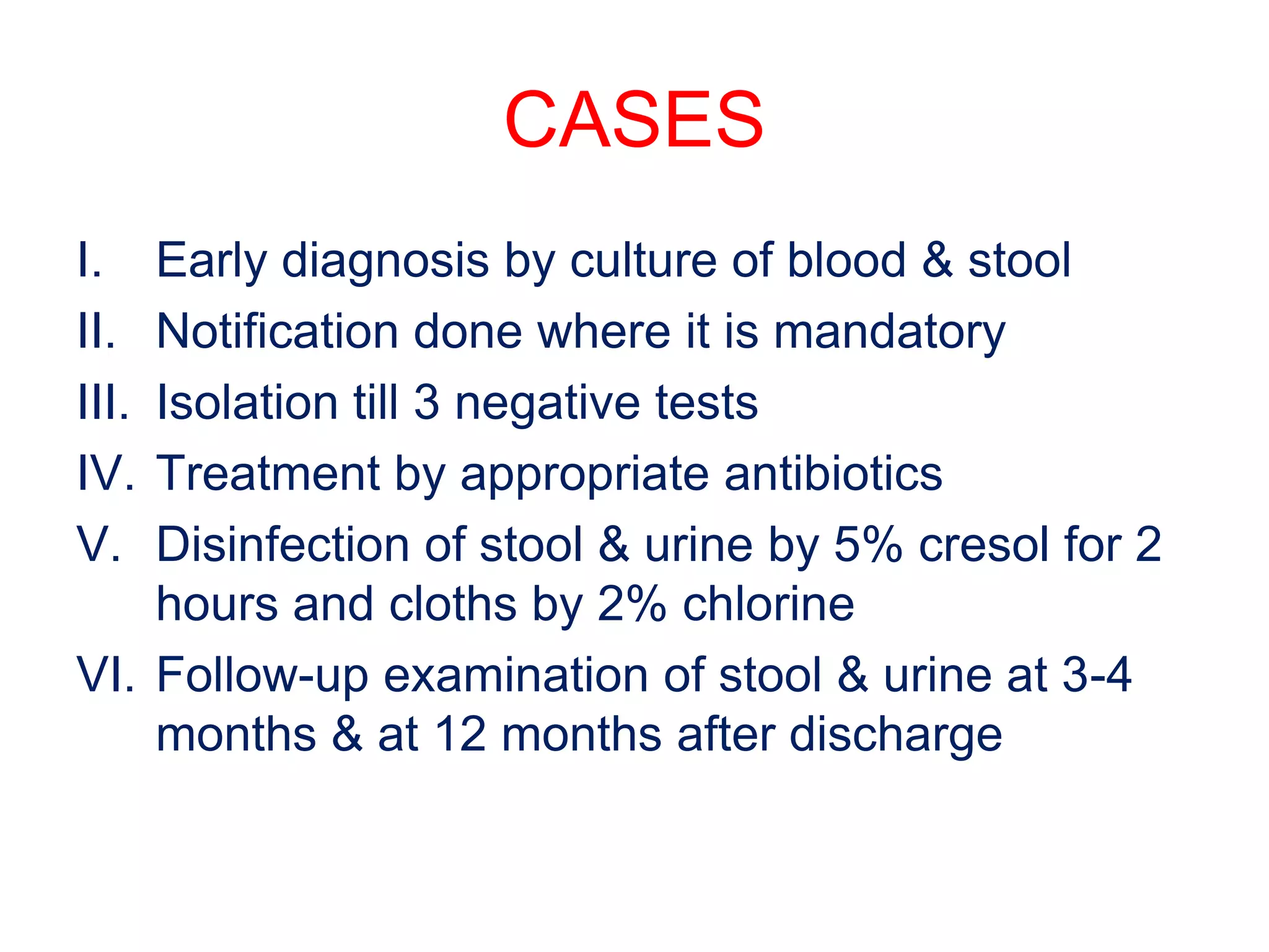 CASES
I. Early diagnosis by culture of blood & stool
II. Notification done where it is mandatory
III. Isolation till 3 negative tests
IV. Treatment by appropriate antibiotics
V. Disinfection of stool & urine by 5% cresol for 2
hours and cloths by 2% chlorine
VI. Follow-up examination of stool & urine at 3-4
months & at 12 months after discharge
 