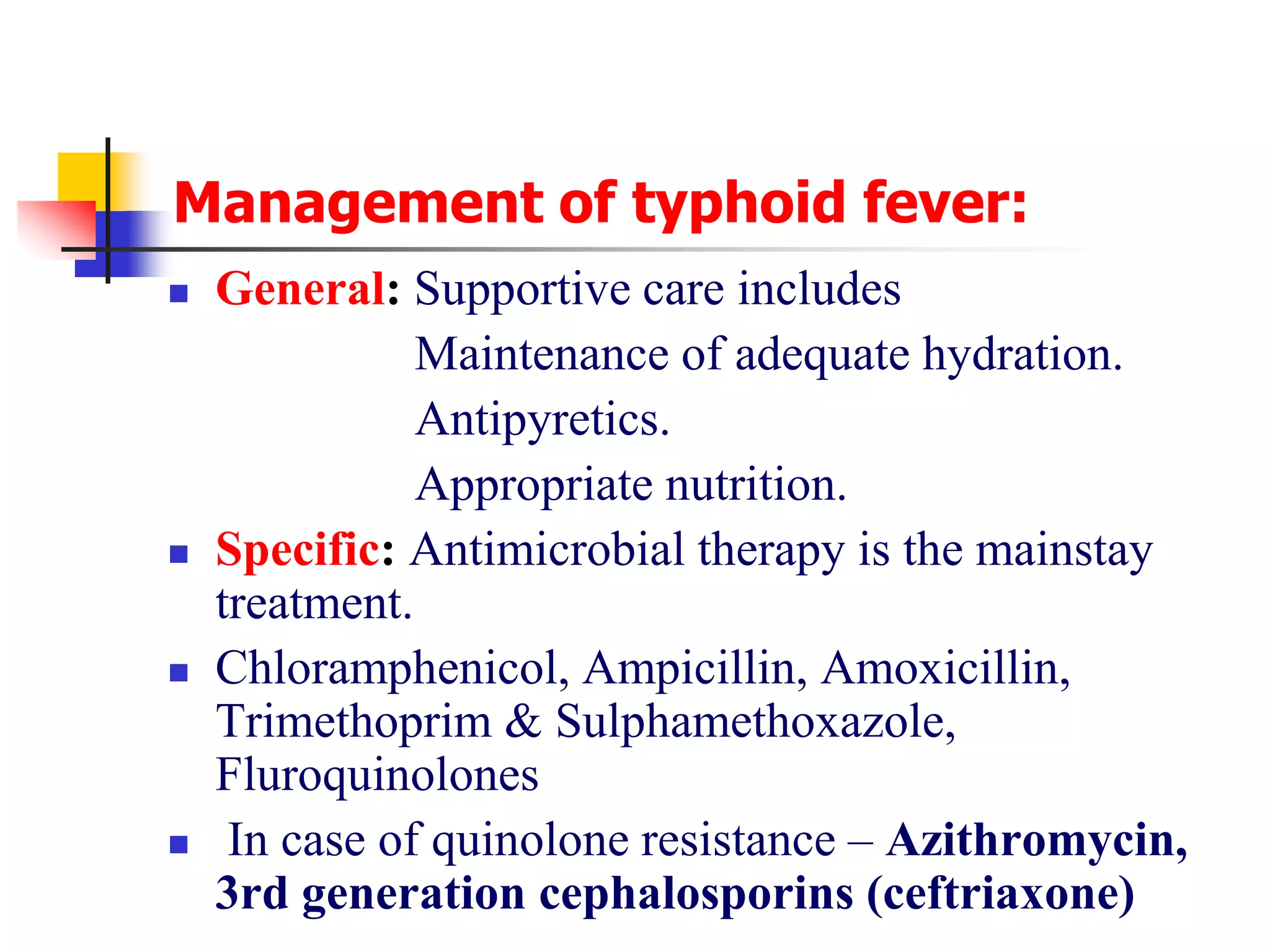 Management of typhoid fever:
 General: Supportive care includes
Maintenance of adequate hydration.
Antipyretics.
Appropriate nutrition.
 Specific: Antimicrobial therapy is the mainstay
treatment.
 Chloramphenicol, Ampicillin, Amoxicillin,
Trimethoprim & Sulphamethoxazole,
Fluroquinolones
 In case of quinolone resistance – Azithromycin,
3rd generation cephalosporins (ceftriaxone)
 