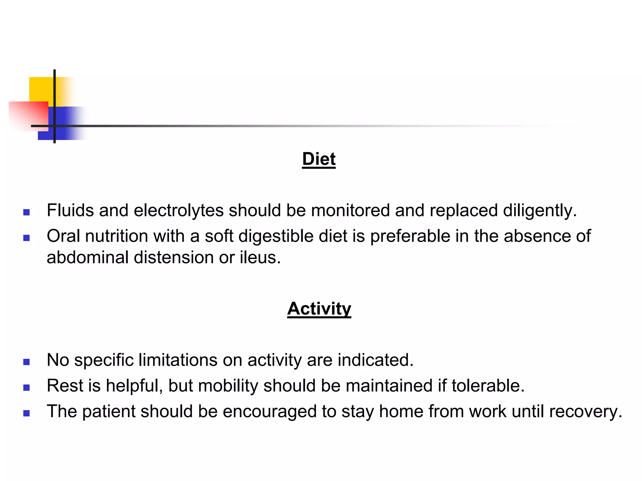 Diet
 Fluids and electrolytes should be monitored and replaced diligently.
 Oral nutrition with a soft digestible diet is preferable in the absence of
abdominal distension or ileus.
Activity
 No specific limitations on activity are indicated.
 Rest is helpful, but mobility should be maintained if tolerable.
 The patient should be encouraged to stay home from work until recovery.
 