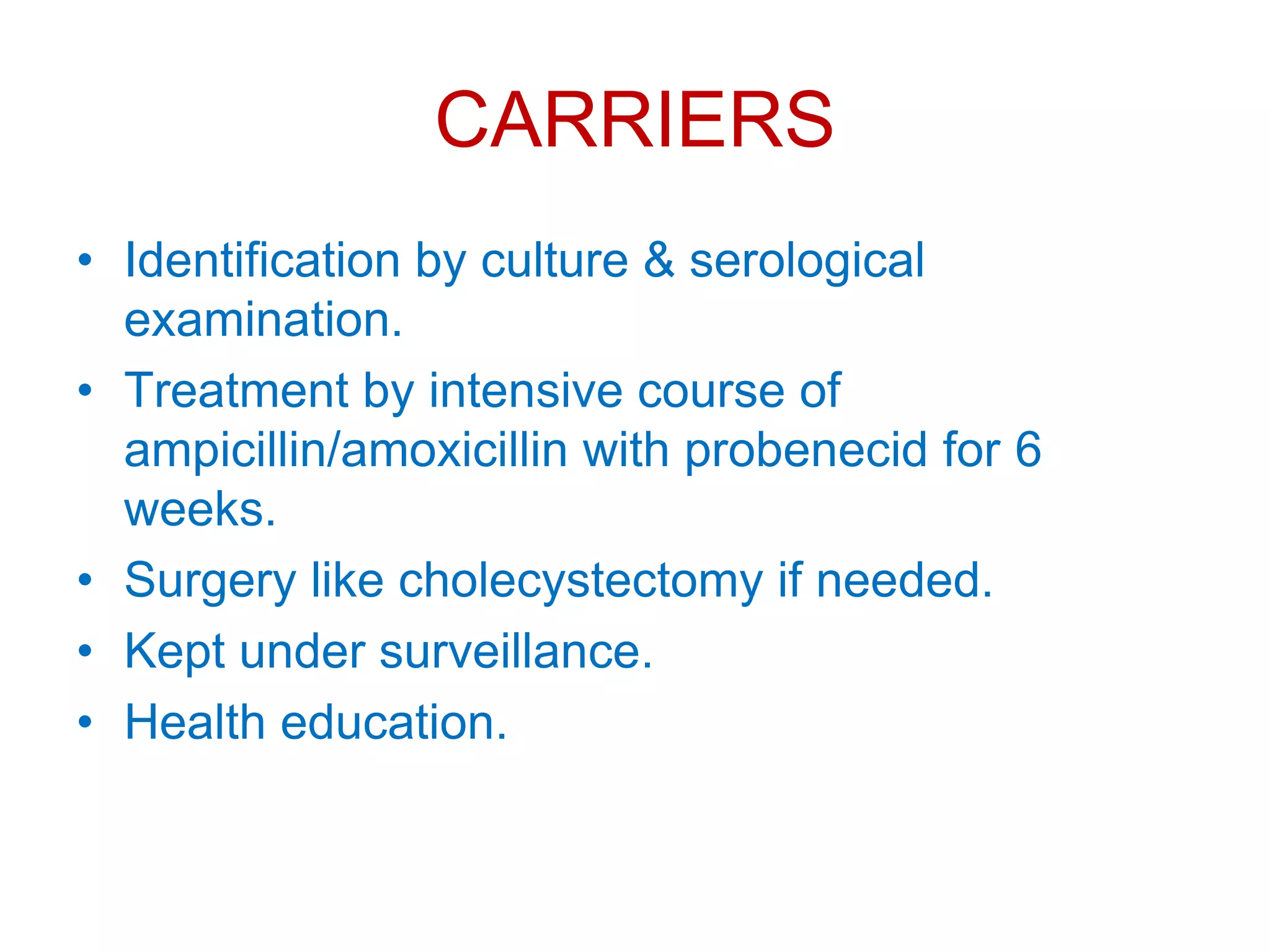 CARRIERS
• Identification by culture & serological
examination.
• Treatment by intensive course of
ampicillin/amoxicillin with probenecid for 6
weeks.
• Surgery like cholecystectomy if needed.
• Kept under surveillance.
• Health education.
 
