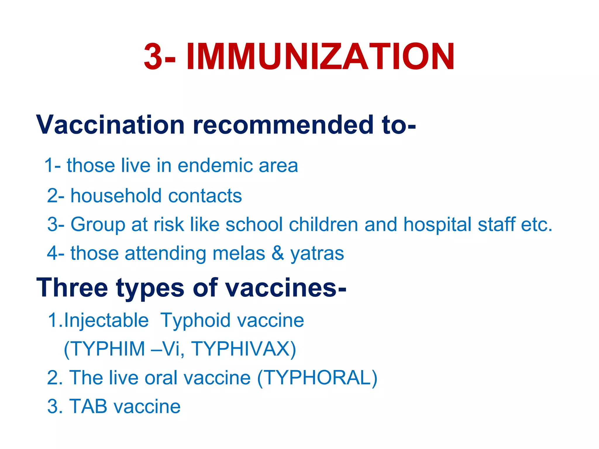 3- IMMUNIZATION
Vaccination recommended to-
1- those live in endemic area
2- household contacts
3- Group at risk like school children and hospital staff etc.
4- those attending melas & yatras
Three types of vaccines-
1.Injectable Typhoid vaccine
(TYPHIM –Vi, TYPHIVAX)
2. The live oral vaccine (TYPHORAL)
3. TAB vaccine
 