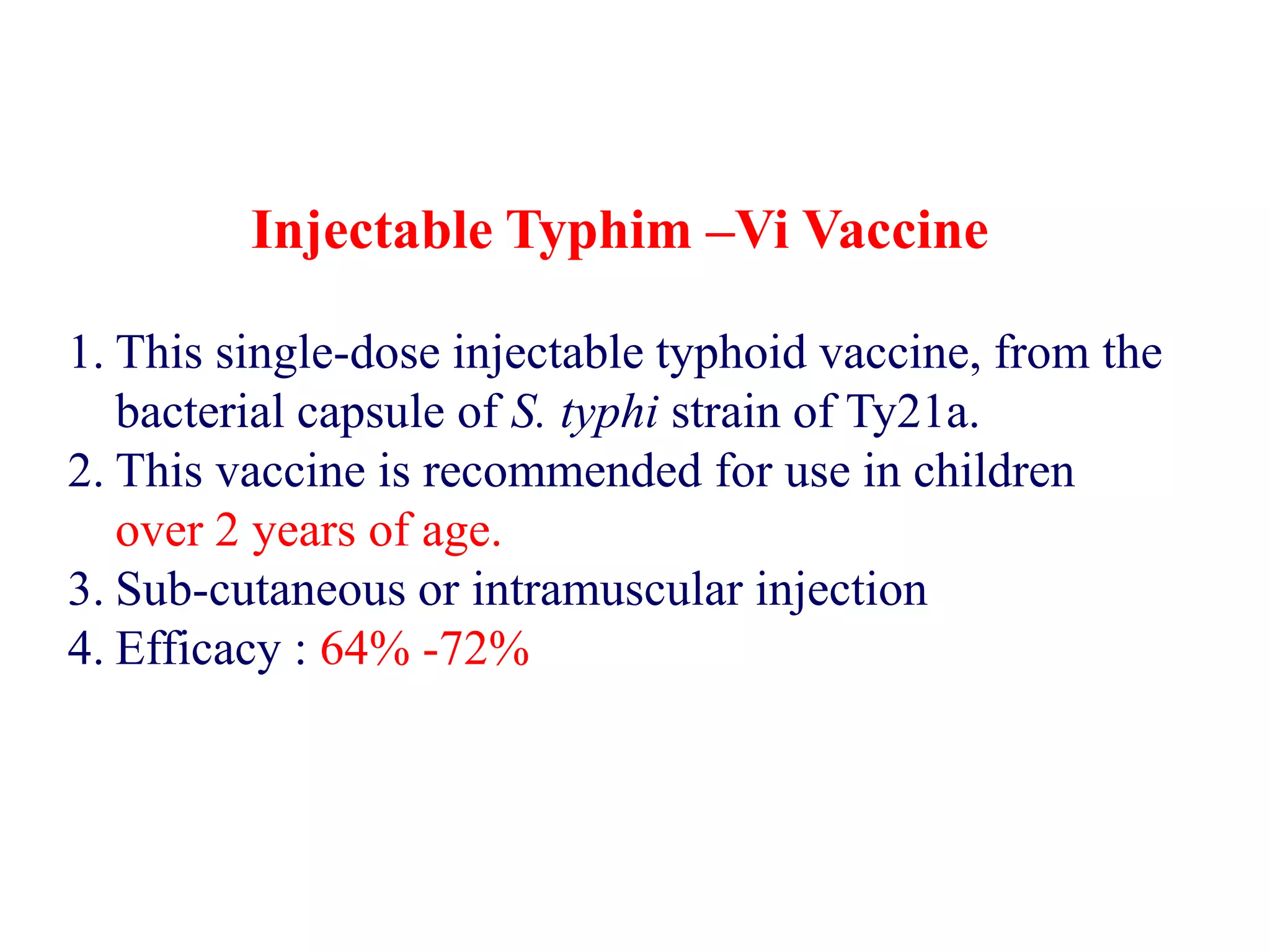 Injectable Typhim –Vi Vaccine
1. This single-dose injectable typhoid vaccine, from the
bacterial capsule of S. typhi strain of Ty21a.
2. This vaccine is recommended for use in children
over 2 years of age.
3. Sub-cutaneous or intramuscular injection
4. Efficacy : 64% -72%
 