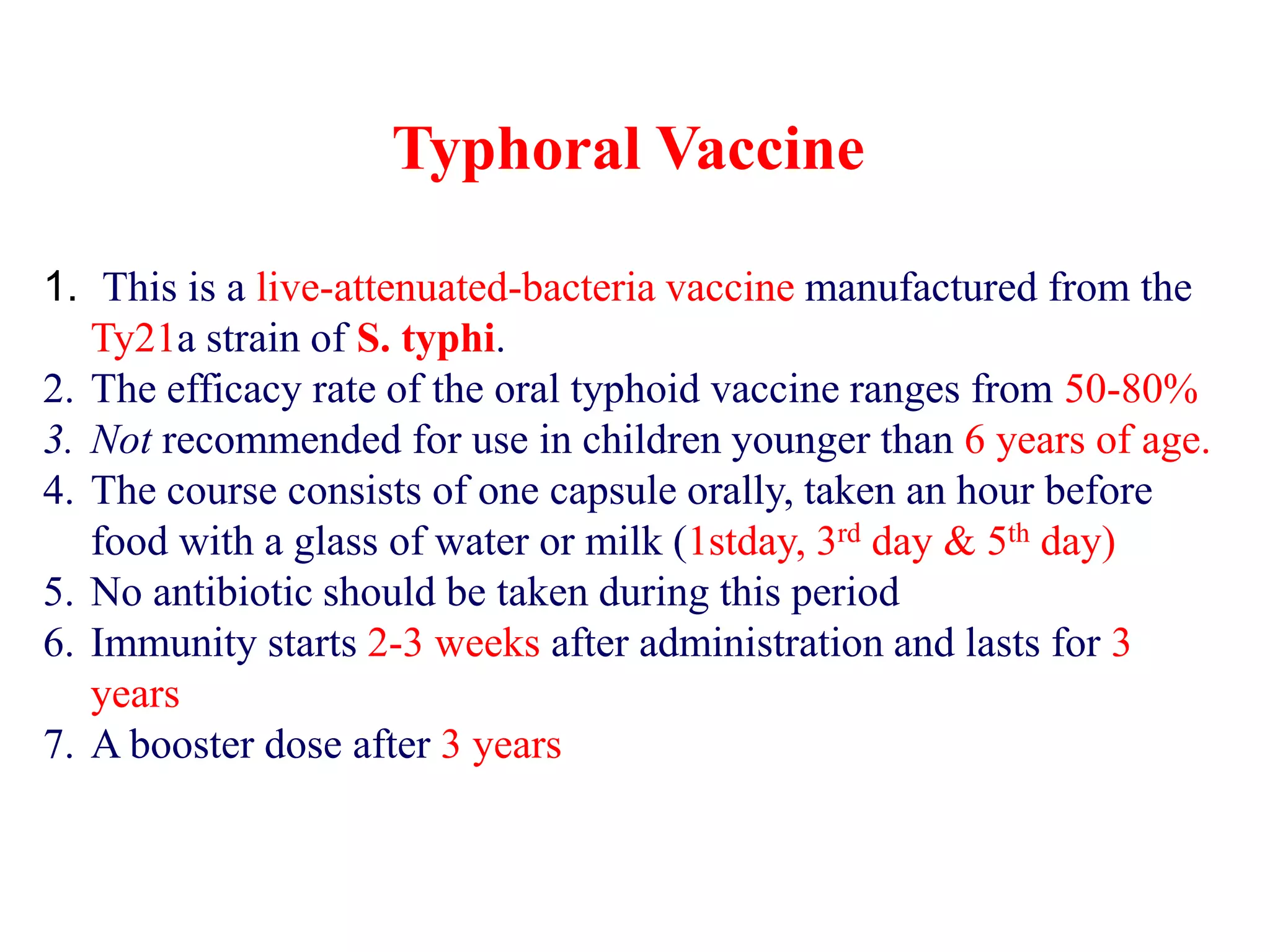 Typhoral Vaccine
1. This is a live-attenuated-bacteria vaccine manufactured from the
Ty21a strain of S. typhi.
2. The efficacy rate of the oral typhoid vaccine ranges from 50-80%
3. Not recommended for use in children younger than 6 years of age.
4. The course consists of one capsule orally, taken an hour before
food with a glass of water or milk (1stday, 3rd day & 5th day)
5. No antibiotic should be taken during this period
6. Immunity starts 2-3 weeks after administration and lasts for 3
years
7. A booster dose after 3 years
 