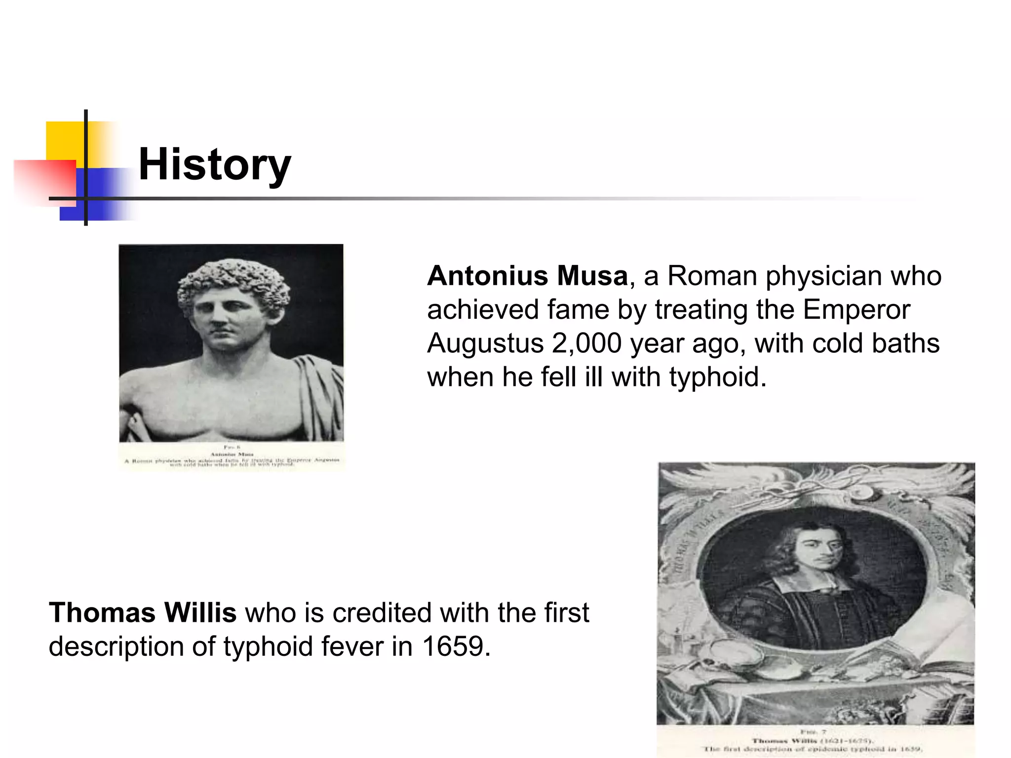 History
Antonius Musa, a Roman physician who
achieved fame by treating the Emperor
Augustus 2,000 year ago, with cold baths
when he fell ill with typhoid.
Thomas Willis who is credited with the first
description of typhoid fever in 1659.
 