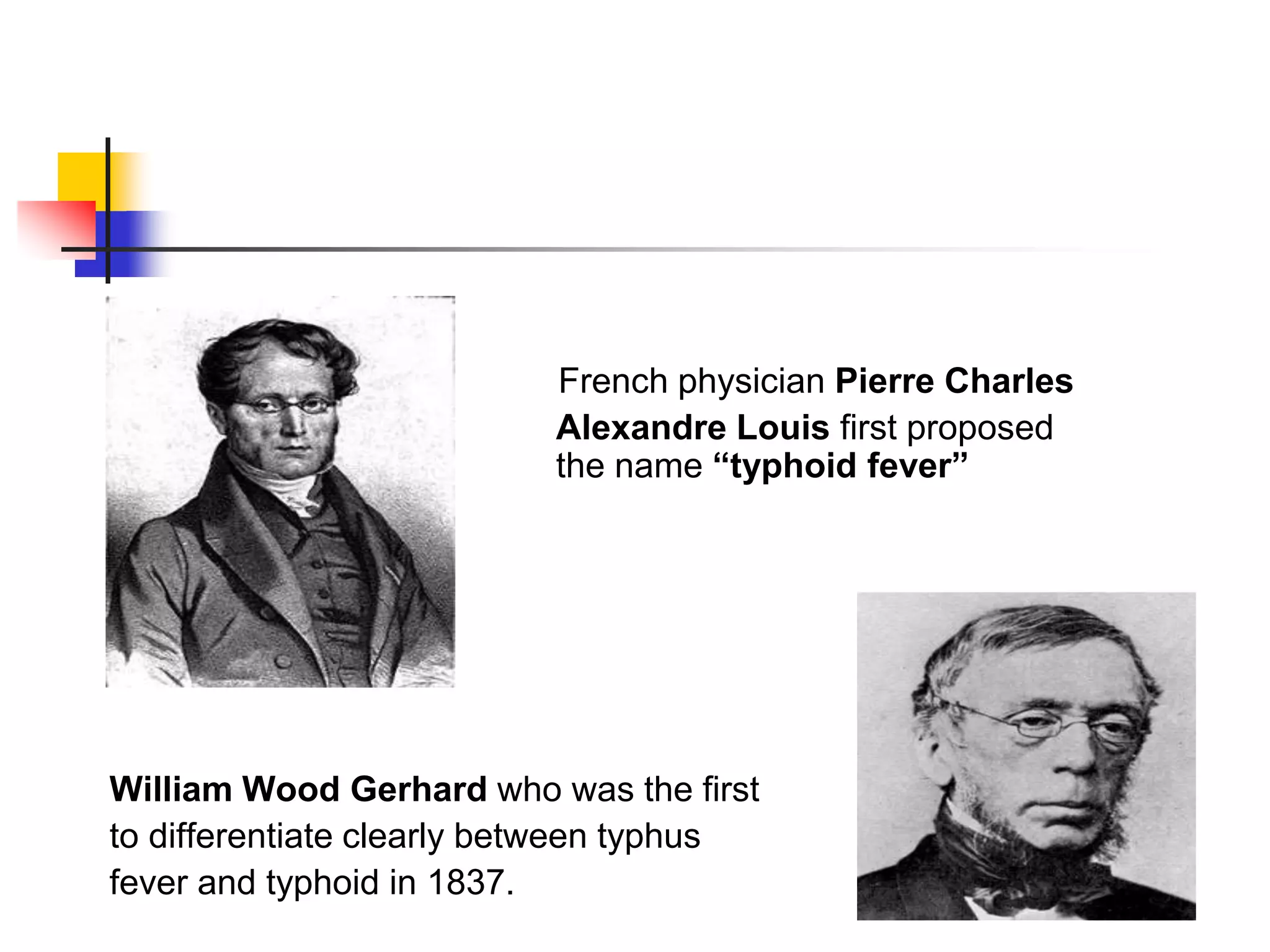 French physician Pierre Charles
Alexandre Louis first proposed
the name “typhoid fever”
William Wood Gerhard who was the first
to differentiate clearly between typhus
fever and typhoid in 1837.
 