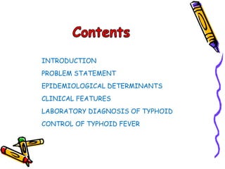INTRODUCTION
PROBLEM STATEMENT
EPIDEMIOLOGICAL DETERMINANTS
CLINICAL FEATURES
LABORATORY DIAGNOSIS OF TYPHOID
CONTROL OF TYPHOID FEVER
 
