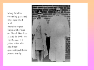 M ary M allon
(wearing glasses)
photographed
with
bacteriologist
Em ma Sherman
on North Brother
Island in 1931 or
1932, over 15
years after she
had been
quarantined there
perm anently.
 