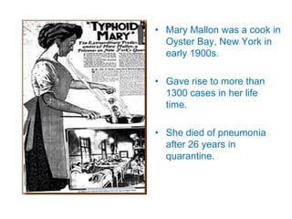 • Mary Mallon was a cook in
Oyster Bay, New York in
early 1900s.
• Gave rise to more than
1300 cases in her life
time.
• She died of pneumonia
after 26 years in
quarantine.
 