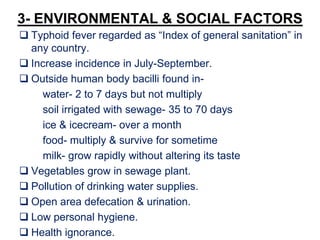 3- ENVIRONMENTAL & SOCIAL FACTORS
 Typhoid fever regarded as “Index of general sanitation” in
any country.
 Increase incidence in July-September.
 Outside human body bacilli found in-
water- 2 to 7 days but not multiply
soil irrigated with sewage- 35 to 70 days
ice & icecream- over a month
food- multiply & survive for sometime
milk- grow rapidly without altering its taste
 Vegetables grow in sewage plant.
 Pollution of drinking water supplies.
 Open area defecation & urination.
 Low personal hygiene.
 Health ignorance.
 