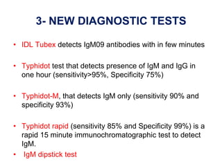 3- NEW DIAGNOSTIC TESTS
• IDL Tubex detects IgM09 antibodies with in few minutes
• Typhidot test that detects presence of IgM and IgG in
one hour (sensitivity>95%, Specificity 75%)
• Typhidot-M, that detects IgM only (sensitivity 90% and
specificity 93%)
• Typhidot rapid (sensitivity 85% and Specificity 99%) is a
rapid 15 minute immunochromatographic test to detect
IgM.
• IgM dipstick test
 