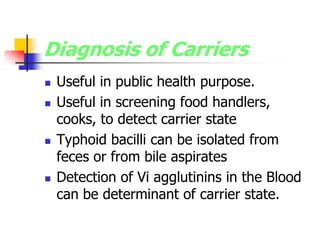 Diagnosis of Carriers
 Useful in public health purpose.
 Useful in screening food handlers,
cooks, to detect carrier state
 Typhoid bacilli can be isolated from
feces or from bile aspirates
 Detection of Vi agglutinins in the Blood
can be determinant of carrier state.
 