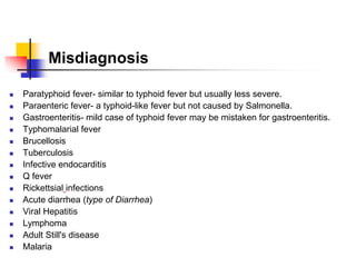 Misdiagnosis
 Paratyphoid fever- similar to typhoid fever but usually less severe.
 Paraenteric fever- a typhoid-like fever but not caused by Salmonella.
 Gastroenteritis- mild case of typhoid fever may be mistaken for gastroenteritis.
 Typhomalarial fever
 Brucellosis
 Tuberculosis
 Infective endocarditis
 Q fever
 Rickettsial infections
 Acute diarrhea (type of Diarrhea)
 Viral Hepatitis
 Lymphoma
 Adult Still's disease
 Malaria
 