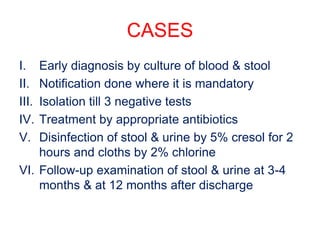 CASES
I. Early diagnosis by culture of blood & stool
II. Notification done where it is mandatory
III. Isolation till 3 negative tests
IV. Treatment by appropriate antibiotics
V. Disinfection of stool & urine by 5% cresol for 2
hours and cloths by 2% chlorine
VI. Follow-up examination of stool & urine at 3-4
months & at 12 months after discharge
 